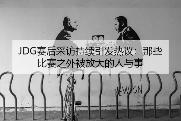 JDG赛后采访持续引发热议：那些比赛之外被放大的人与事